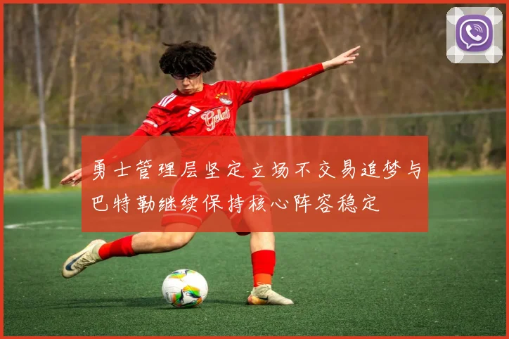 勇士管理层坚定立场不交易追梦与巴特勒继续保持核心阵容稳定