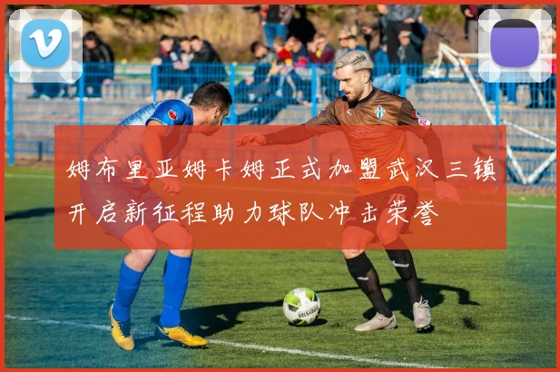 姆布里亚姆卡姆正式加盟武汉三镇开启新征程助力球队冲击荣誉