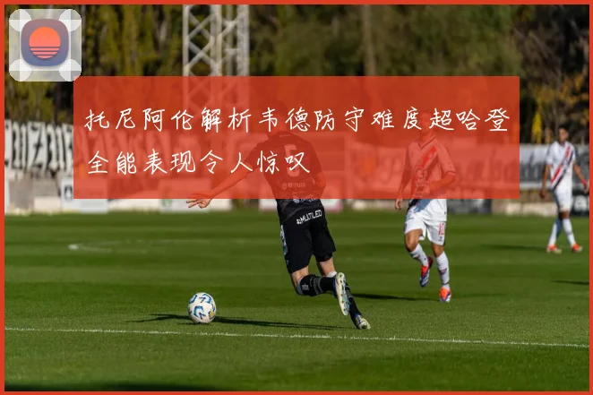 托尼阿伦解析韦德防守难度超哈登全能表现令人惊叹