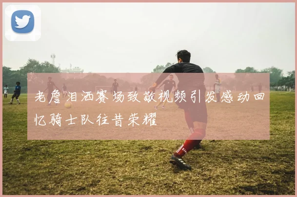 老詹泪洒赛场致敬视频引发感动回忆骑士队往昔荣耀