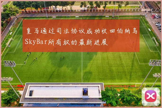 皇马通过司法协议成功收回伯纳乌SkyBar所有权的最新进展