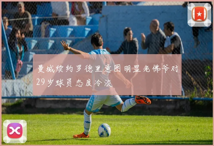 曼城续约罗德里意图明显老佛爷对29岁球员态度冷淡