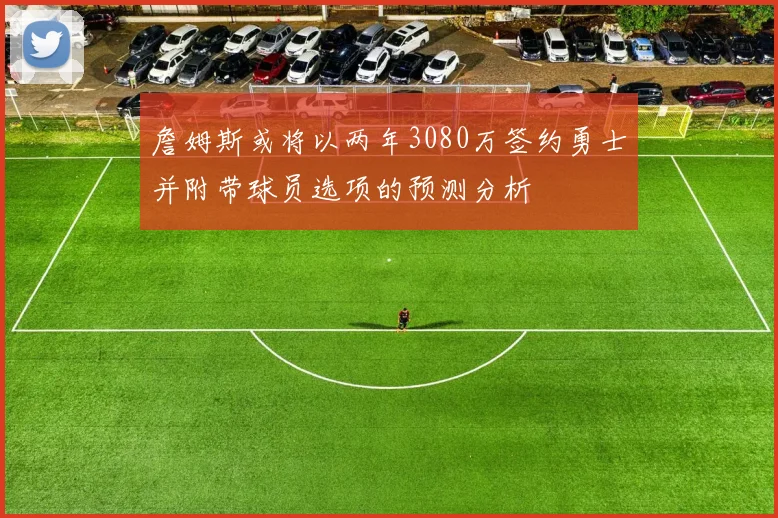 詹姆斯或将以两年3080万签约勇士并附带球员选项的预测分析