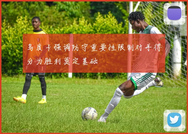 乌度卡强调防守重要性限制对手得分为胜利奠定基础