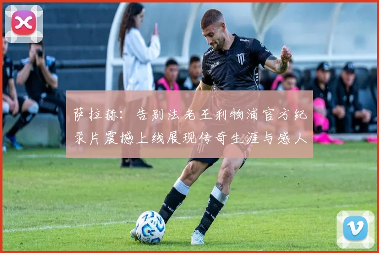 萨拉赫：告别法老王利物浦官方纪录片震撼上线展现传奇生涯与感人时刻