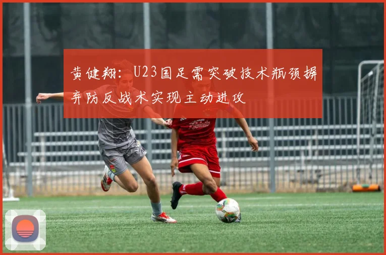 黄健翔：U23国足需突破技术瓶颈摒弃防反战术实现主动进攻