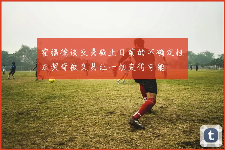 霍福德谈交易截止日前的不确定性东契奇被交易让一切变得可能