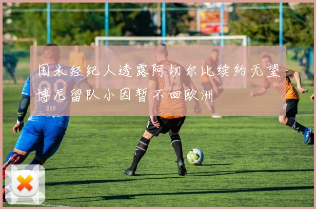 国米经纪人透露阿切尔比续约无望博尼留队小因暂不回欧洲